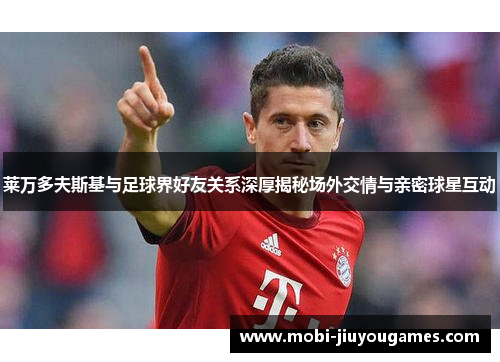 莱万多夫斯基与足球界好友关系深厚揭秘场外交情与亲密球星互动