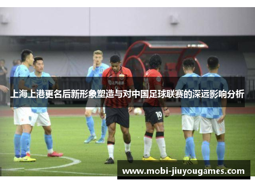上海上港更名后新形象塑造与对中国足球联赛的深远影响分析