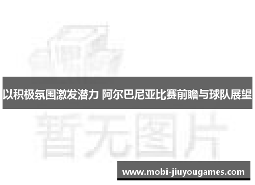 以积极氛围激发潜力 阿尔巴尼亚比赛前瞻与球队展望