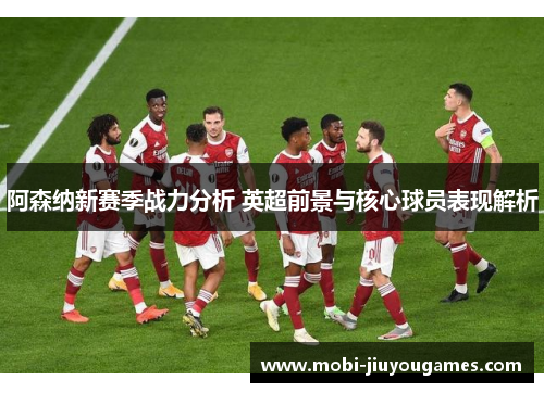 阿森纳新赛季战力分析 英超前景与核心球员表现解析